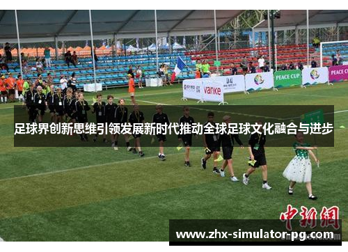 足球界创新思维引领发展新时代推动全球足球文化融合与进步