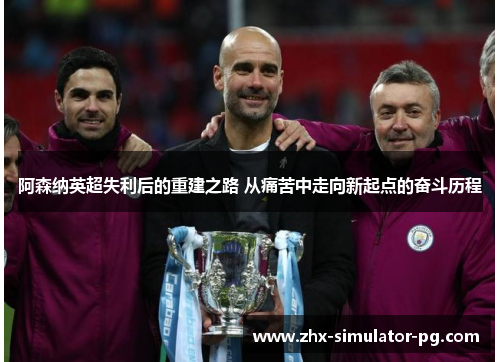 阿森纳英超失利后的重建之路 从痛苦中走向新起点的奋斗历程
