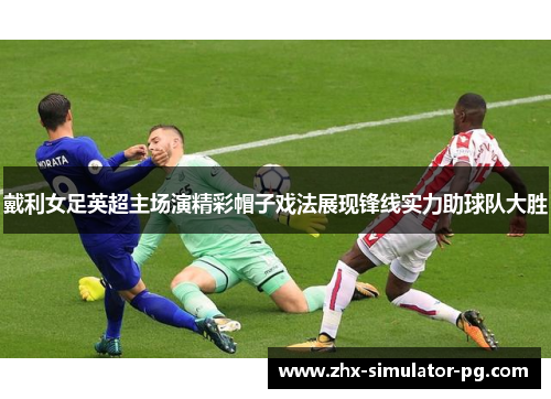 戴利女足英超主场演精彩帽子戏法展现锋线实力助球队大胜 戴利女足英超主场演精彩帽子戏法展现锋线实力助球队大胜