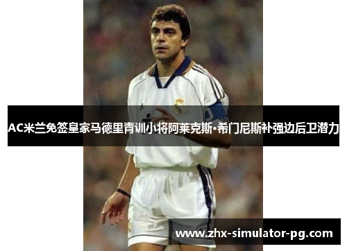 AC米兰免签皇家马德里青训小将阿莱克斯·希门尼斯补强边后卫潜力 AC米兰免签皇家马德里青训小将阿莱克斯·希门尼斯补强边后卫潜力