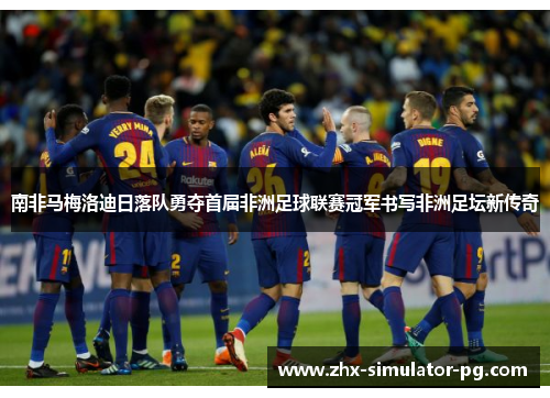 南非马梅洛迪日落队勇夺首届非洲足球联赛冠军书写非洲足坛新传奇