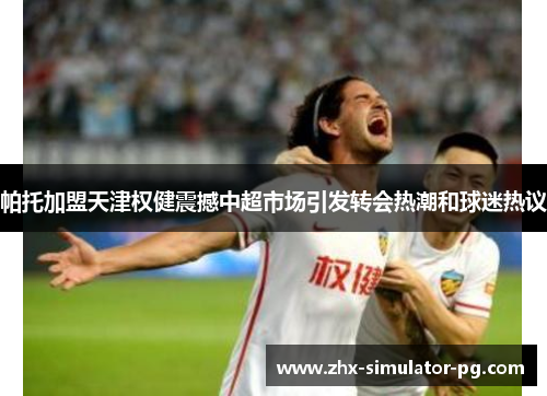帕托加盟天津权健震撼中超市场引发转会热潮和球迷热议