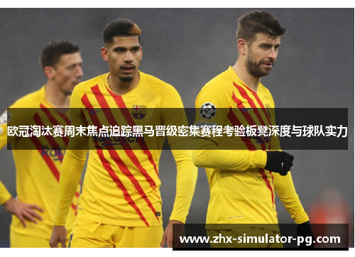 欧冠淘汰赛周末焦点追踪黑马晋级密集赛程考验板凳深度与球队实力 欧冠淘汰赛周末焦点追踪黑马晋级密集赛程考验板凳深度与球队实力