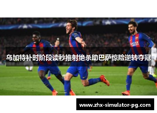 乌加特补时阶段读秒推射绝杀助巴萨惊险逆转夺冠 乌加特补时阶段读秒推射绝杀助巴萨惊险逆转夺冠