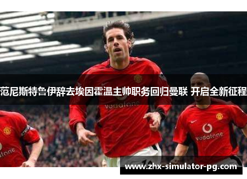 范尼斯特鲁伊辞去埃因霍温主帅职务回归曼联 开启全新征程 范尼斯特鲁伊辞去埃因霍温主帅职务回归曼联 开启全新征程